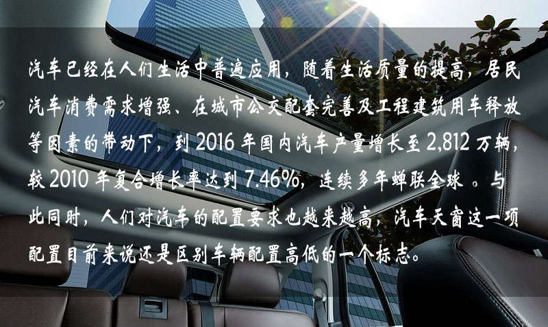 汽车已经在人们生活中普遍应用，随着生活质量的提高，居民汽车消费需求增强、在城市公交配套完善及工程建筑用车释放等因素的带动下，到 2016 年中国汽车产量增长到 2,812 万辆，较 2010 年复合增长率达到 7.46%，连续多年蝉联全球一。与此同时，人们对汽车的配置要求也越来越高，汽车天窗这一项配置目前来说还是区别车辆配置高低的一个标志。